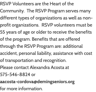 RSVP Volunteers are the Heart of the Community. The RSVP Program serves many different types of organizations as well as non-profit organizations. RSVP volunteers must be 55 years of age or older to receive the benefits of the program. Benefits that are offered through the RSVP Program are: additional accident, personal liability, assistance with cost of transportation and recognition. Please contact Alexandra Acosta at 575-546-8824 or  aacosta-cordova@demingseniors.org  for more information.